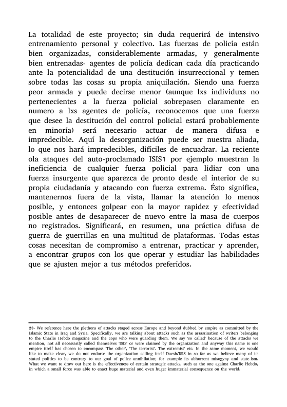 La totalidad de este proyecto; sin duda requerird de intensivo entrenamiento personal y colectivo. Las fuerzas de policia estén bien organizadas, considerablemente armadas, y generalmente bien entrenadas- agentes de policia dedican cada dia practicando ante la potencialidad de una destitucion insurreccional y temen sobre todas las cosas su propia aniquilacién. Siendo una fuerza peor armada y puede decirse menor (aunque Ixs individuxs no pertenccientes a la fuerza policial sobrepasen claramente en numero a lxs agentes de policia, reconocemos que una fuerza que desee la destitucién del control policial estard probablemente en minoria) serd necesario actuar de manera difusa e impredecible. Aqui la desorganizacion puede ser nuestra aliada, lo que nos hard impredecibles, dificiles de encuadrar. La reciente ola ataques del auto-proclamado ISIS1 por cjemplo muestran la ineficiencia de cualquier fuerza policial para lidiar con una fuerza insurgente que aparezca de pronto desde el interior de su propia ciudadania y atacando con fuerza extrema. Esto significa, mantenernos fuera de la vista, llamar la atencién lo menos posible, y entonces golpear con la mayor rapidez y efectividad posible antes de desaparecer de nuevo entre la masa de cuerpos no registrados. Significard, en resumen, una prictica difusa de guerra de guerrillas en una multitud de plataformas. Todas estas cosas necesitan de compromiso a entrenar, practicar y aprender, a encontrar grupos con los que operar y estudiar las habilidades que se ajusten mejor a tus métodos preferidos. Tl S i by o Sy Sl e o aking St ks s a5 T oo f s bning